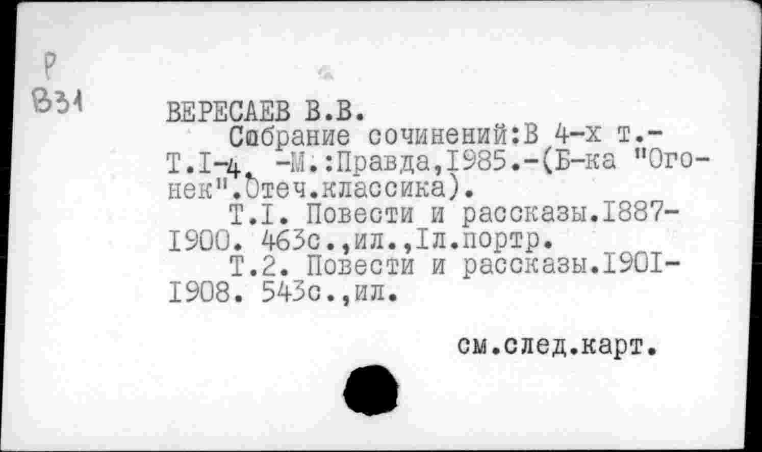 ﻿? *
ВЕРЕСАЕВ В.В.
Собрание сочинений:В 4-х т.-
Т.1-4 -М.:Правда,1985.-(Б-ка "Огонек".Отеч.классика).
Т.1. Повести и рассказы.1887-1900. 465с.,ил.,1л.портр.
Т.2. Повести и рассказы.1901-1908. 543с.,ил.
см.след.карт.